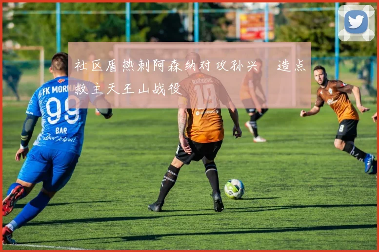 社区盾热刺阿森纳对攻孙兴慜造点救主天王山战役