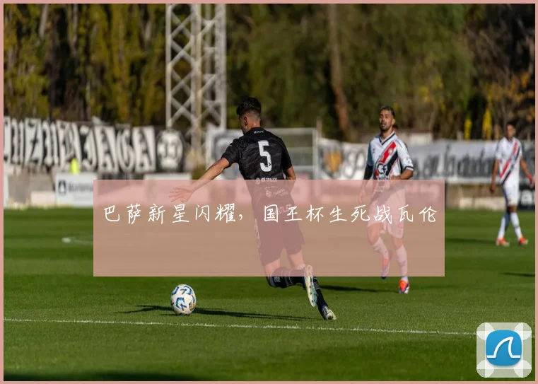 巴萨新星闪耀,国王杯生死战瓦伦