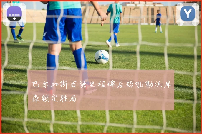 巴尔加斯百场里程碑后怒吼勒沃库森锁定胜局