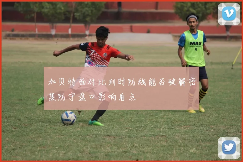 加贝特面对比利时防线能否破解密集防守盘口影响看点