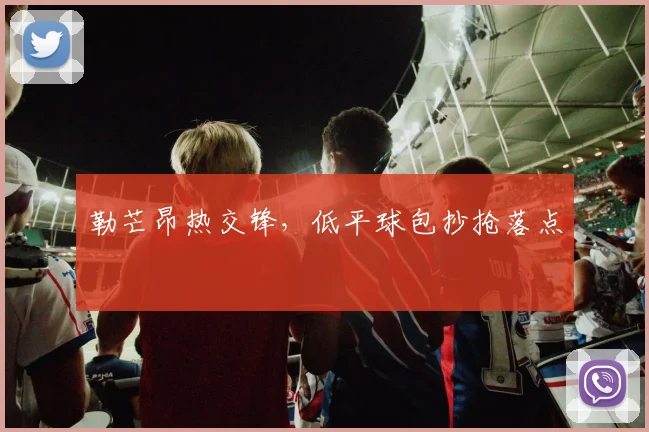勒芒昂热交锋，低平球包抄抢落点