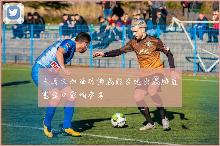 卡马文加面对挪威能否送出威胁直塞盘口影响参考