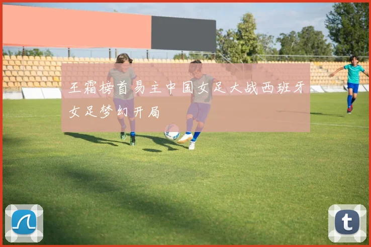 王霜榜首易主中国女足大战西班牙女足梦幻开局