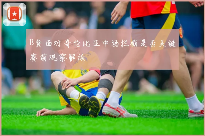 B费面对哥伦比亚中场拦截是否关键赛前观察解读
