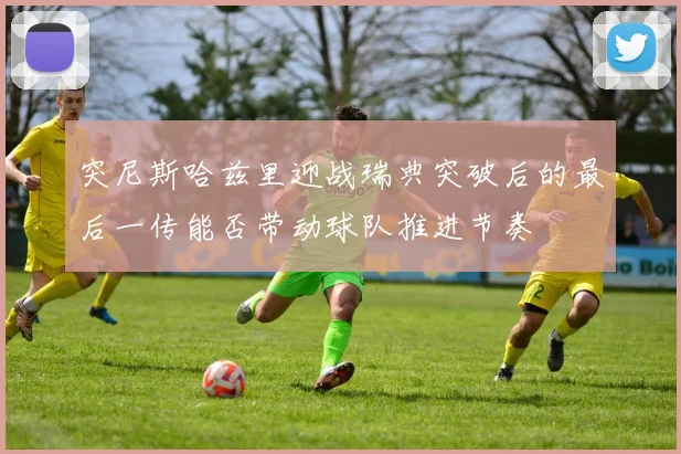 突尼斯哈兹里迎战瑞典突破后的最后一传能否带动球队推进节奏