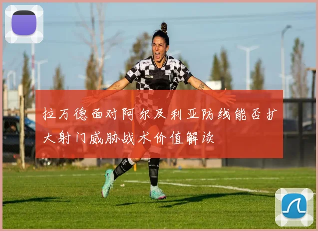 拉万德面对阿尔及利亚防线能否扩大射门威胁战术价值解读
