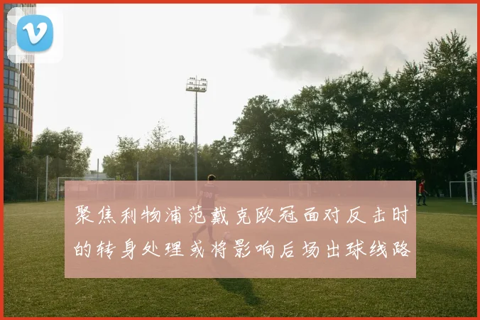 聚焦利物浦范戴克欧冠面对反击时的转身处理或将影响后场出球线路