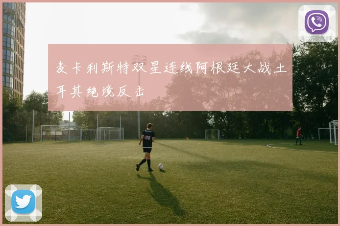 麦卡利斯特双星连线阿根廷大战土耳其绝境反击