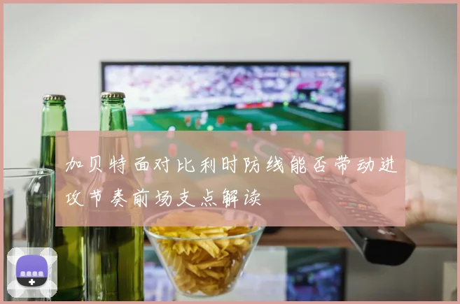 加贝特面对比利时防线能否带动进攻节奏前场支点解读