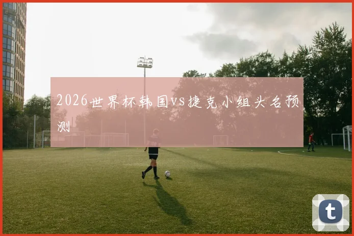 2026世界杯韩国vs捷克小组头名预测