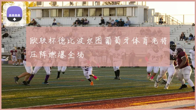 欧联杯德比波尔图葡萄牙体育老将压阵燃爆全场