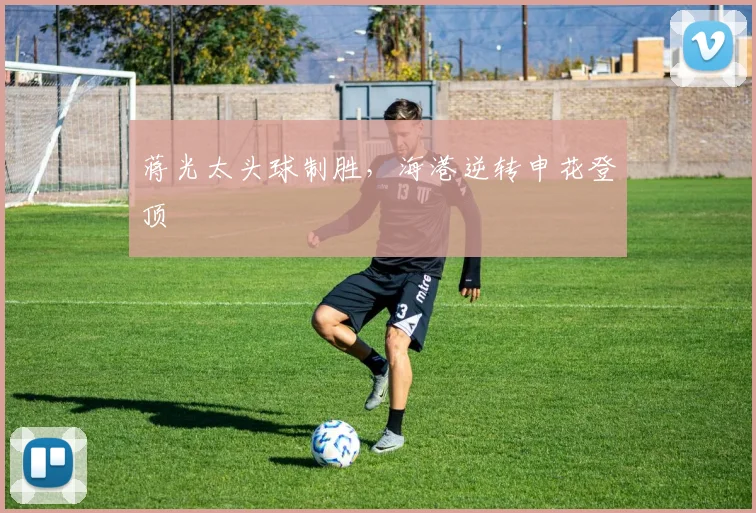 蒋光太头球制胜，海港逆转申花登顶