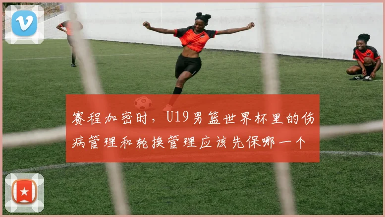 赛程加密时,U19男篮世界杯里的伤病管理和轮换管理应该先保哪一个