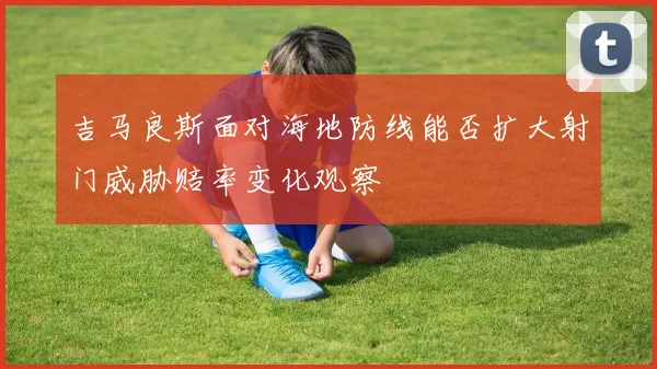 吉马良斯面对海地防线能否扩大射门威胁赔率变化观察