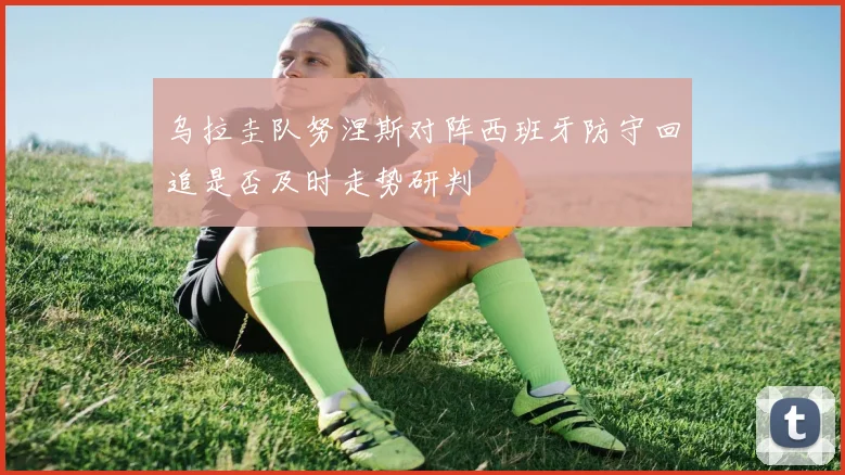 乌拉圭队努涅斯对阵西班牙防守回追是否及时走势研判