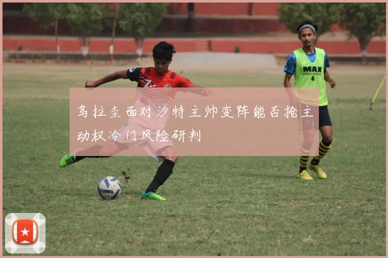 乌拉圭面对沙特主帅变阵能否抢主动权冷门风险研判