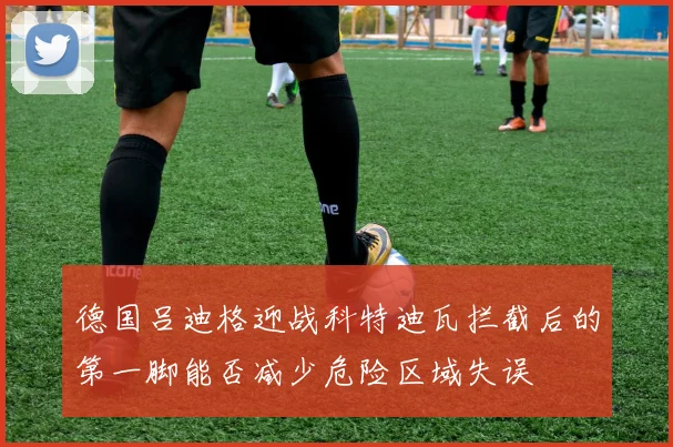 德国吕迪格迎战科特迪瓦拦截后的第一脚能否减少危险区域失误