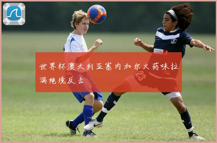 世界杯澳大利亚塞内加尔火药味拉满绝境反击