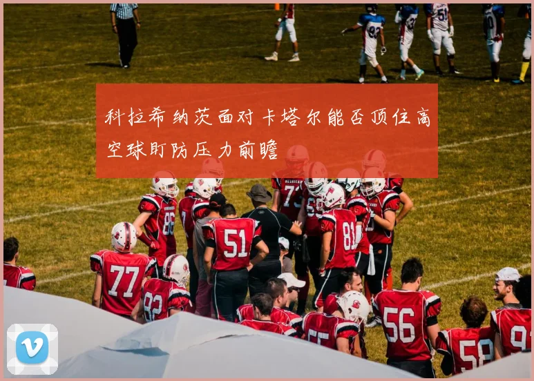 科拉希纳茨面对卡塔尔能否顶住高空球盯防压力前瞻