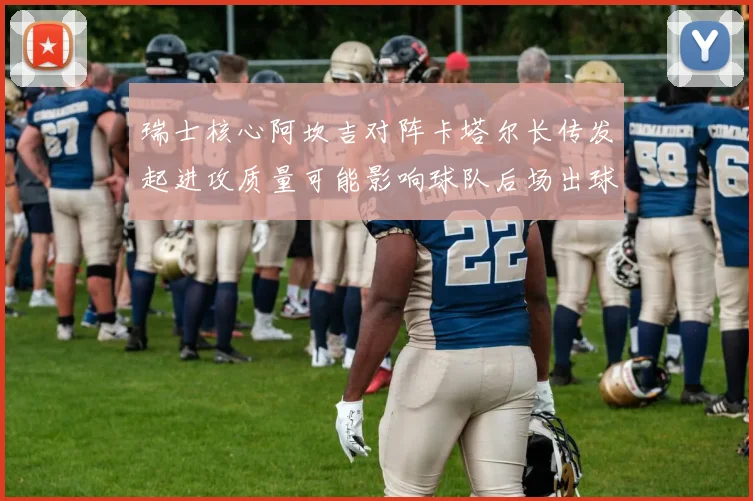 瑞士核心阿坎吉对阵卡塔尔长传发起进攻质量可能影响球队后场出球