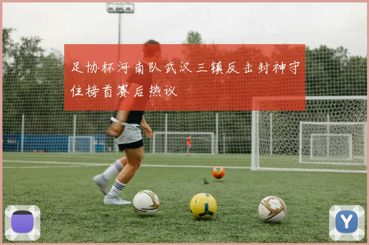 足协杯河南队武汉三镇反击封神守住榜首赛后热议