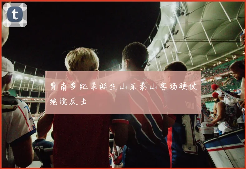 费南多纪录诞生山东泰山客场硬仗绝境反击