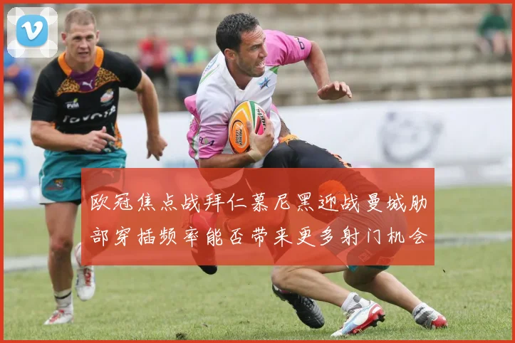 欧冠焦点战拜仁慕尼黑迎战曼城肋部穿插频率能否带来更多射门机会