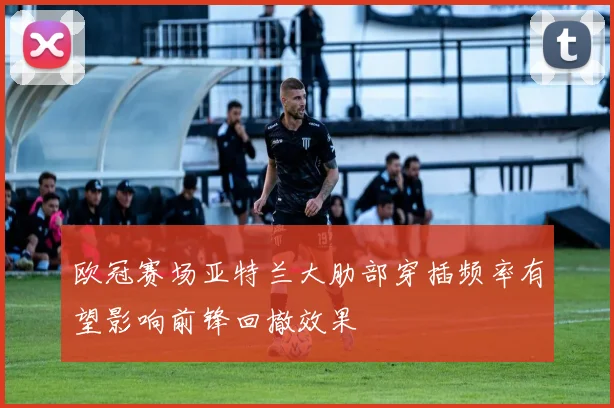 欧冠赛场亚特兰大肋部穿插频率有望影响前锋回撤效果