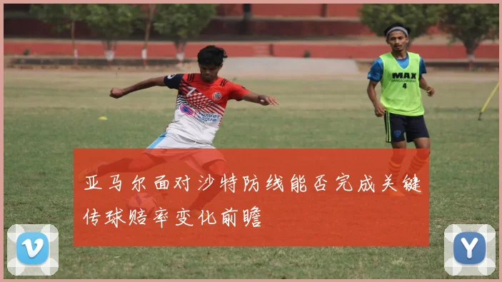 亚马尔面对沙特防线能否完成关键传球赔率变化前瞻