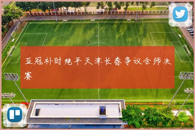 亚冠补时绝平天津长春争议会师决赛
