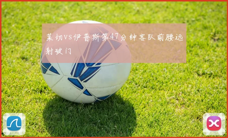 莱切vs伊普斯第47分钟客队前腰远射破门