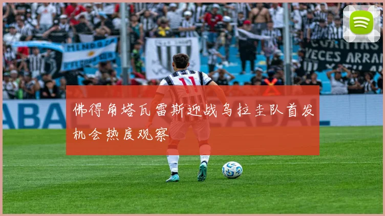 佛得角塔瓦雷斯迎战乌拉圭队首发机会热度观察