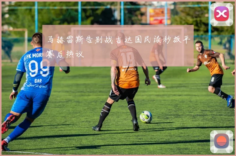 马赫雷斯告别战吉达国民读秒扳平赛后热议