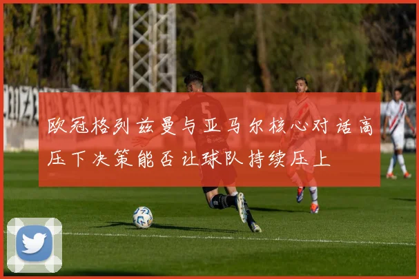 欧冠格列兹曼与亚马尔核心对话高压下决策能否让球队持续压上