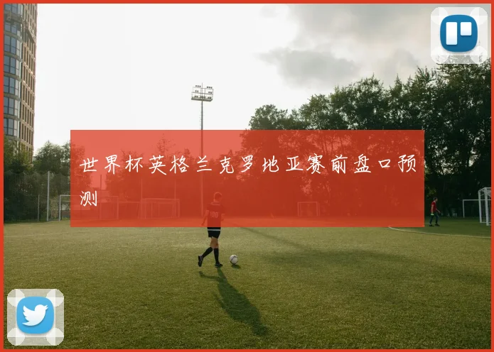 世界杯英格兰克罗地亚赛前盘口预测