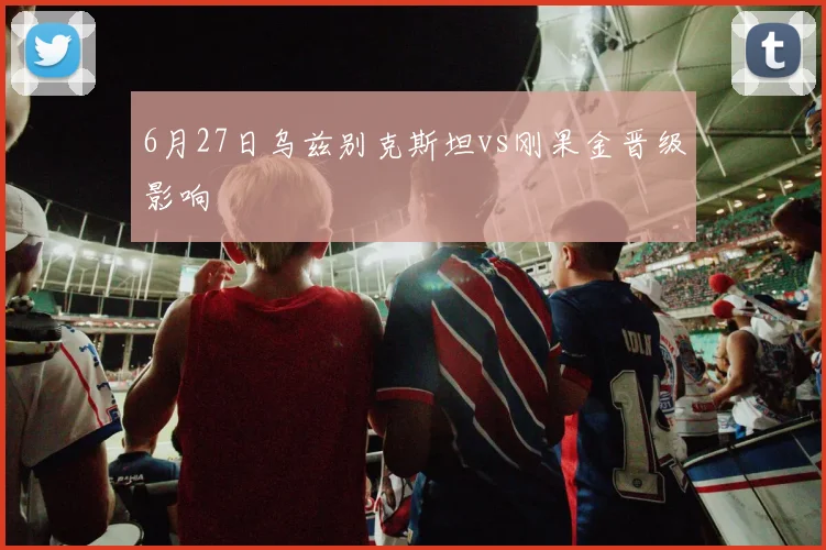 6月27日乌兹别克斯坦vs刚果金晋级影响